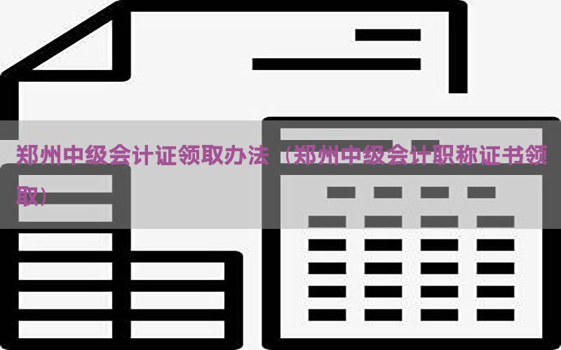 郑州中级会计证领取办法（郑州中级会计职称证书领取）