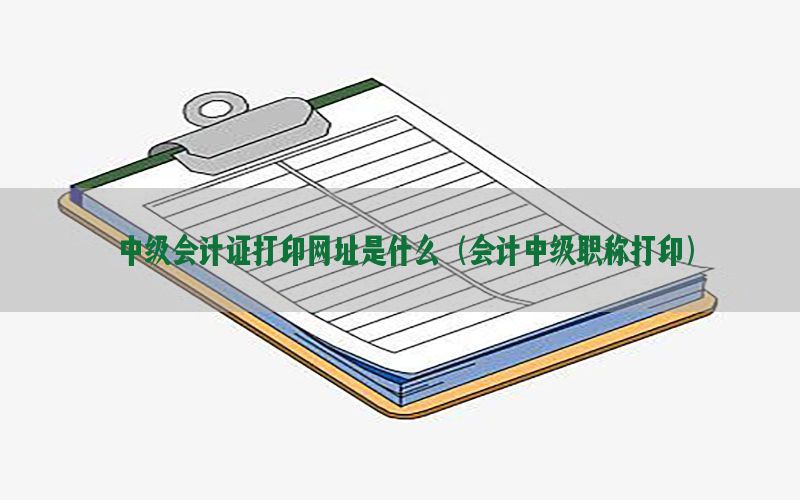 中级会计证打印网址是什么（会计中级职称打印）