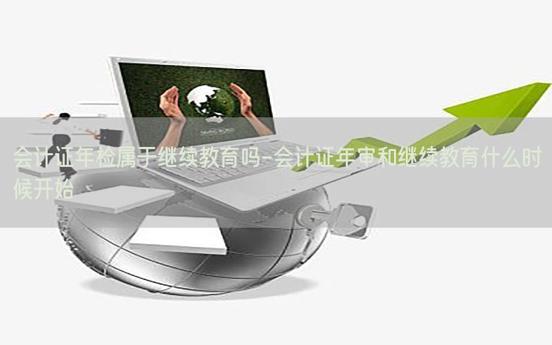 会计证年检属于继续教育吗-会计证年审和继续教育什么时候开始