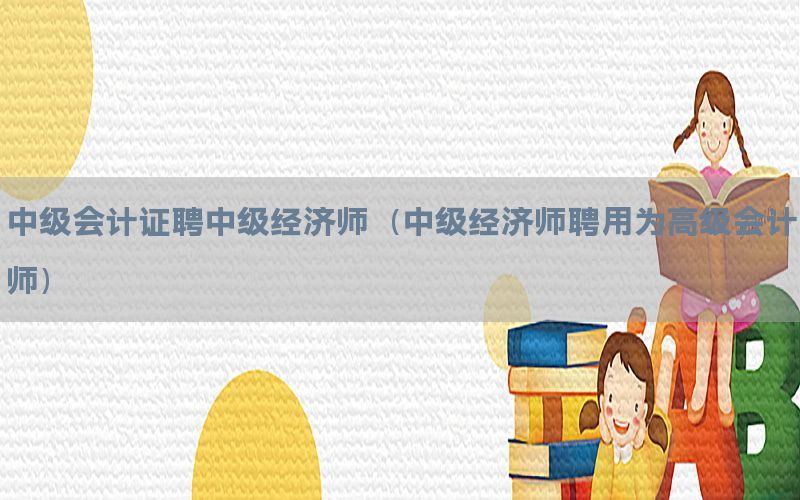中级会计证聘中级经济师（中级经济师聘用为高级会计师）