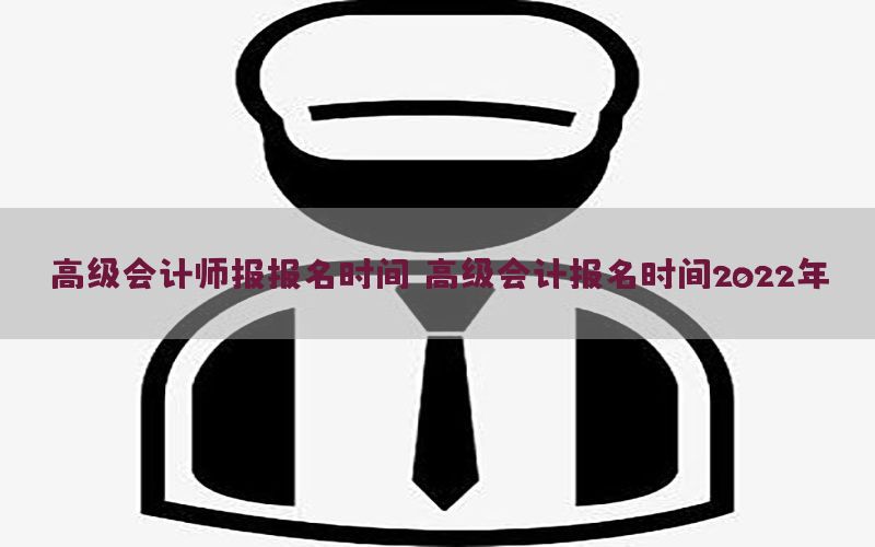 高级会计师报报名时间（高级会计报名时间2022年）