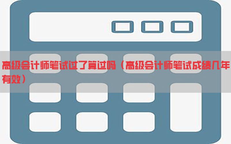 高级会计师笔试过了算过吗（高级会计师笔试成绩几年有效）
