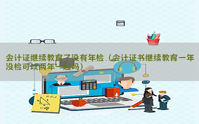 会计证继续教育了没有年检（会计证书继续教育一年没检可以两年一起吗）