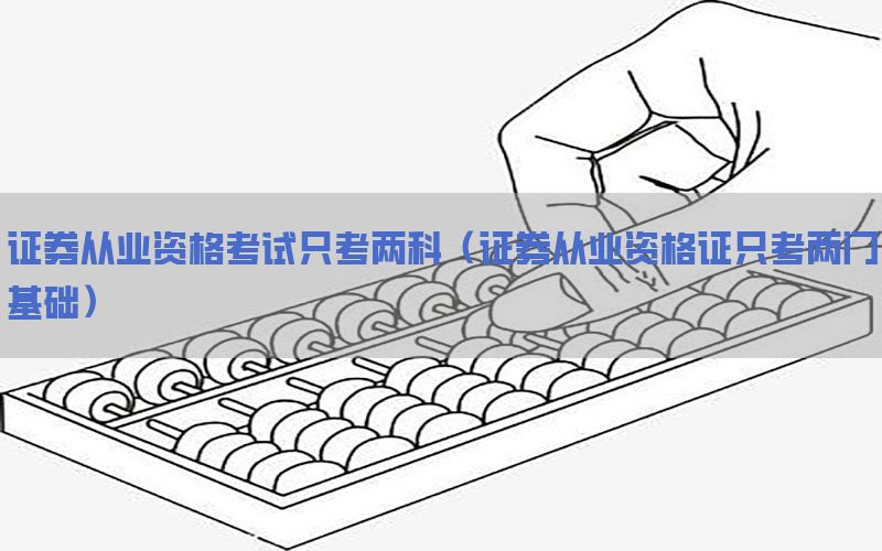 证券从业资格考试只考两科（证券从业资格证只考两门基础）