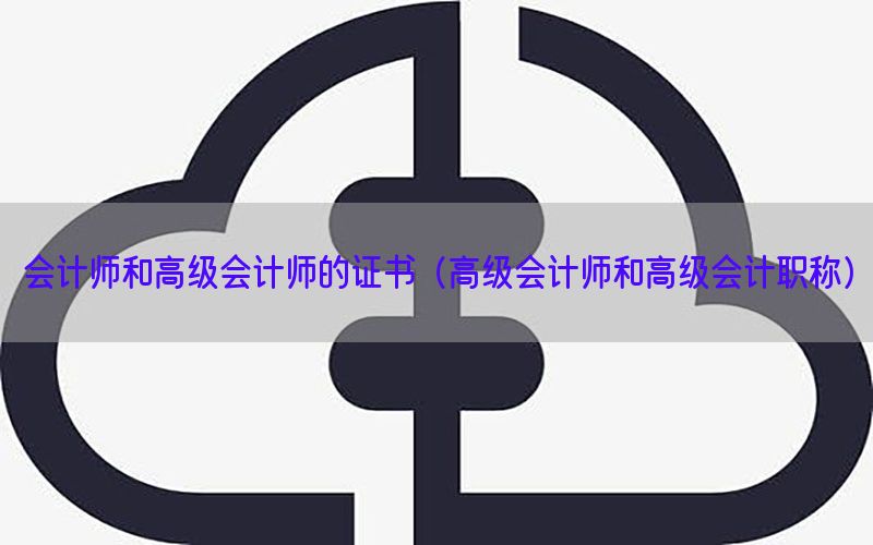 会计师和高级会计师的证书（高级会计师和高级会计职称）