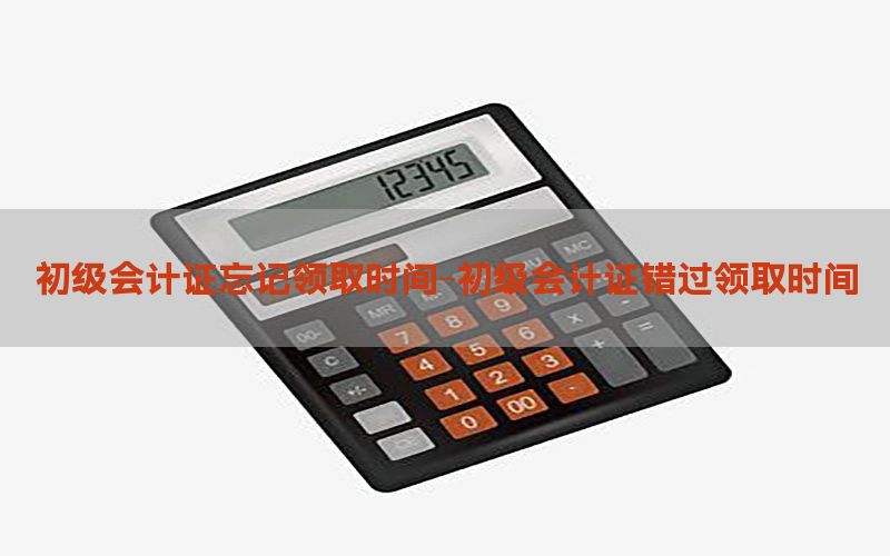 初级会计证忘记领取时间-初级会计证错过领取时间