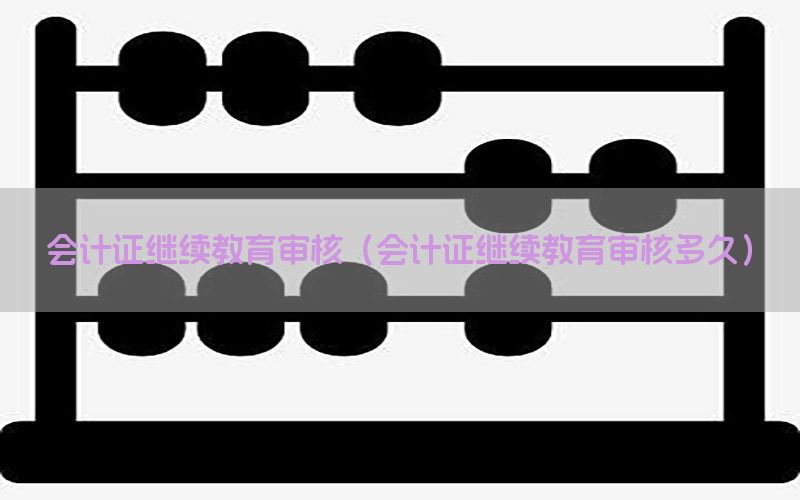 会计证继续教育审核（会计证继续教育审核多久）