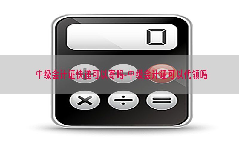 中级会计证快递可以寄吗-中级会计证可以代领吗