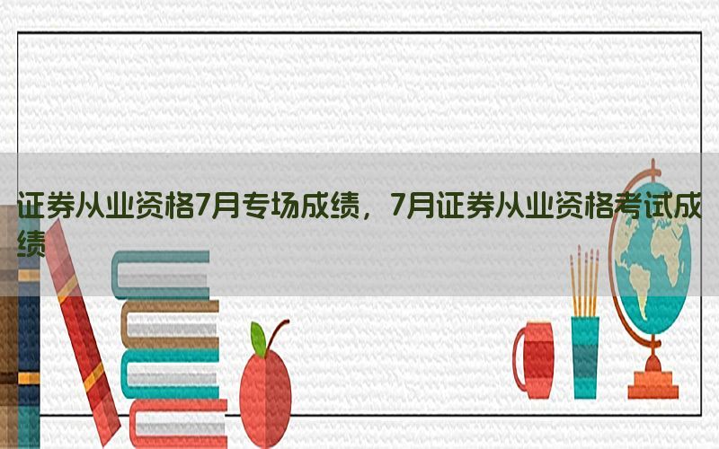 证券从业资格7月专场成绩，7月证券从业资格考试成绩