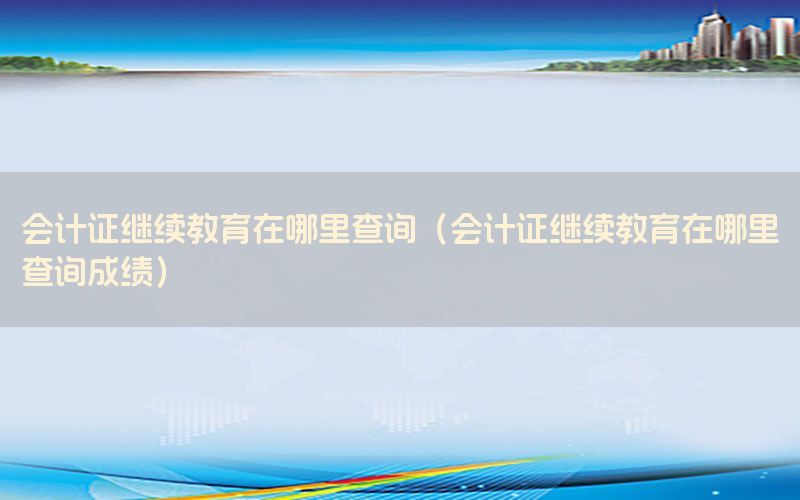 会计证继续教育在哪里查询（会计证继续教育在哪里查询成绩）