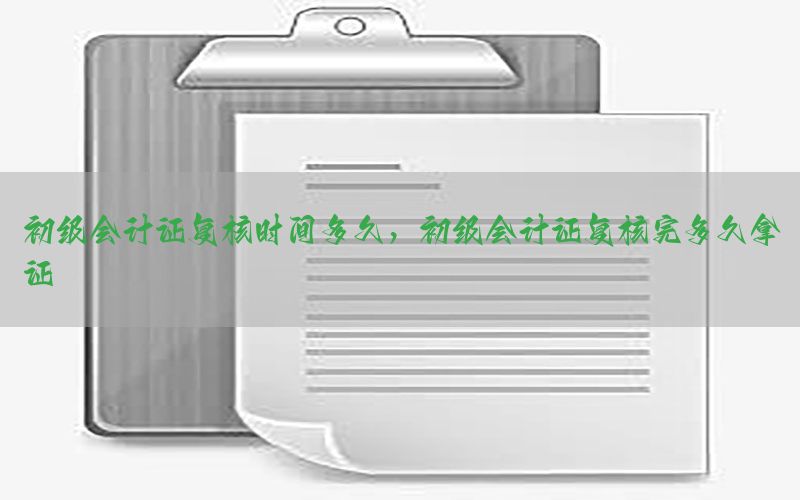 初级会计证复核时间多久，初级会计证复核完多久拿证