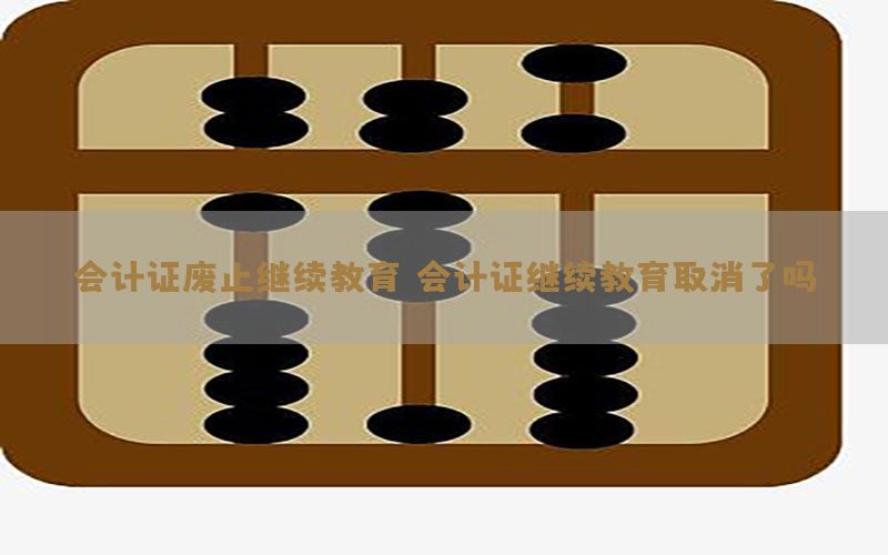 会计证废止继续教育（会计证继续教育取消了吗）
