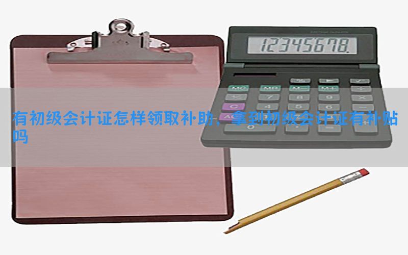 有初级会计证怎样领取补助，拿到初级会计证有补贴吗