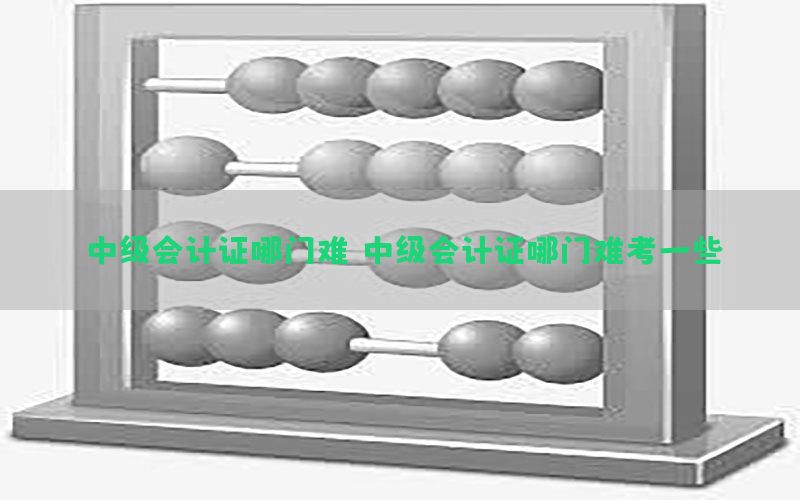 中级会计证哪门难，中级会计证哪门难考一些