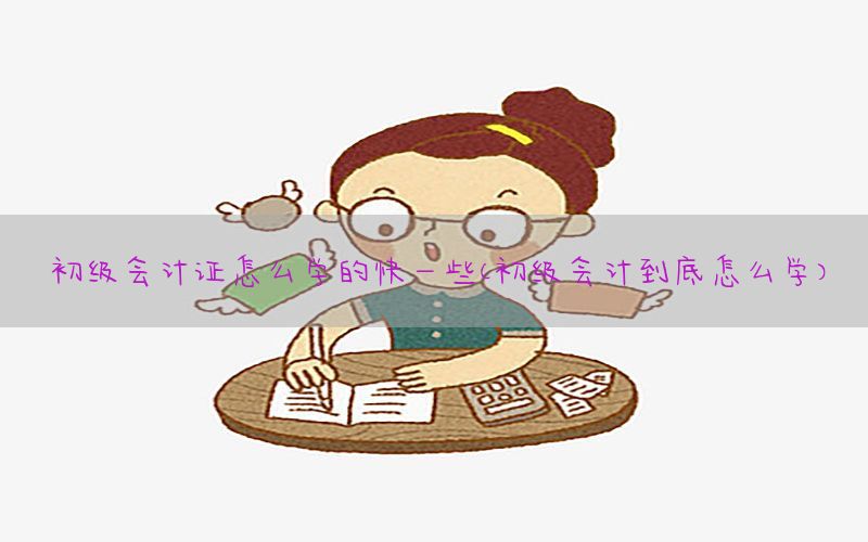 初级会计证怎么学的快一些（初级会计到底怎么学）
