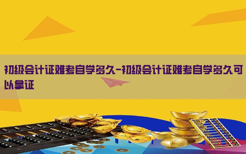 初级会计证难考自学多久-初级会计证难考自学多久可以拿证