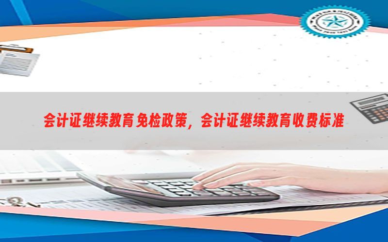 会计证继续教育免检政策，会计证继续教育收费标准