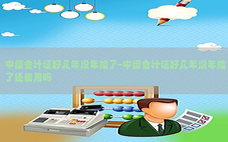 中级会计证好几年没年检了-中级会计证好几年没年检了还能用吗