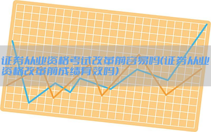 证券从业资格考试改革前容易吗（证券从业资格改革前成绩有效吗）