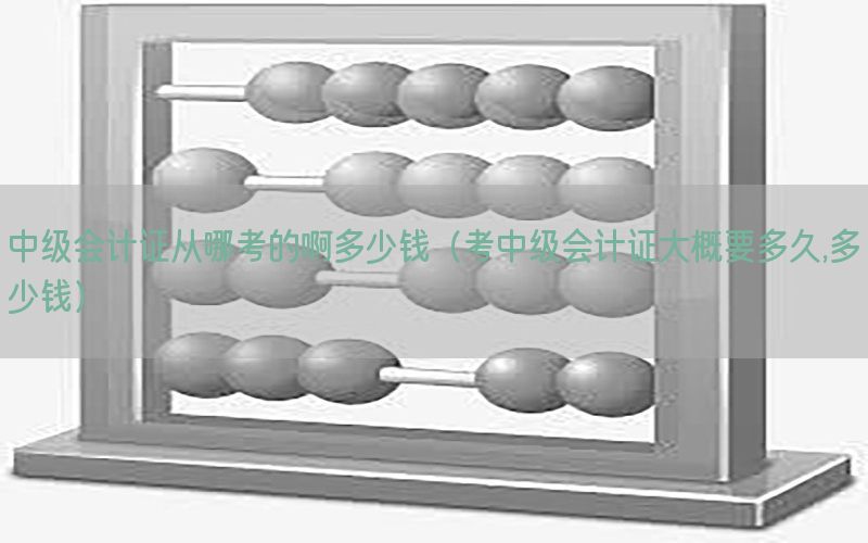 中级会计证从哪考的啊多少钱（考中级会计证大概要多久,多少钱）