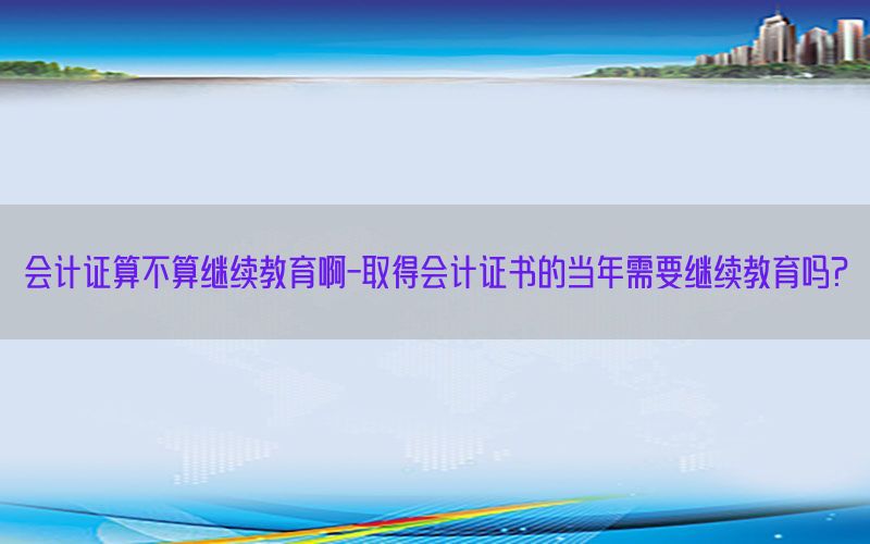 会计证算不算继续教育啊-取得会计证书的当年需要继续教育吗?