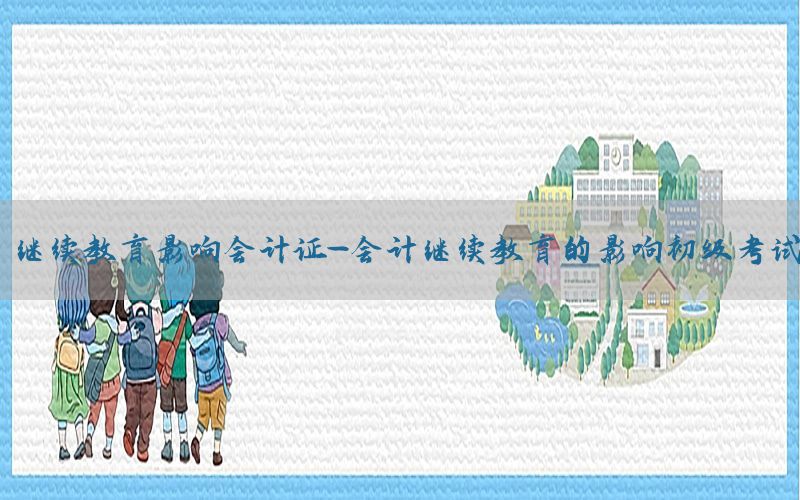 继续教育影响会计证-会计继续教育的影响初级考试