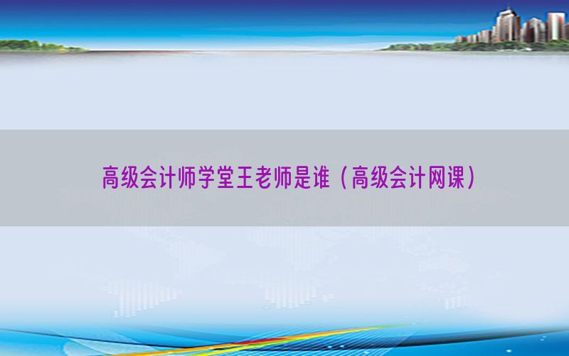 高级会计师学堂王老师是谁（高级会计网课）