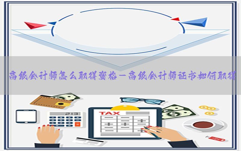 高级会计师怎么取得资格-高级会计师证书如何取得