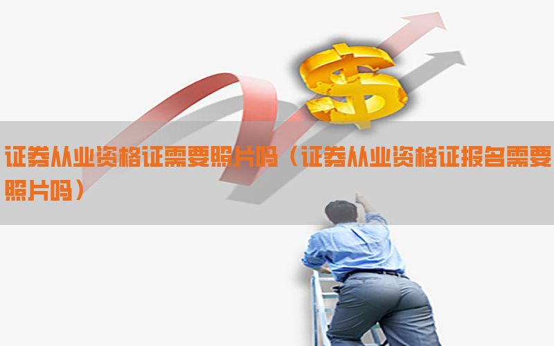 证券从业资格证需要照片吗（证券从业资格证报名需要照片吗）