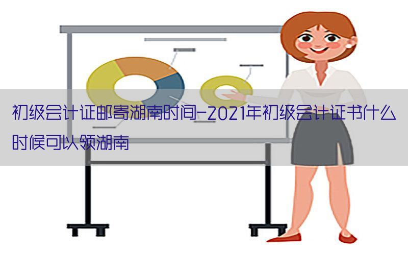 初级会计证邮寄湖南时间-2021年初级会计证书什么时候可以领湖南