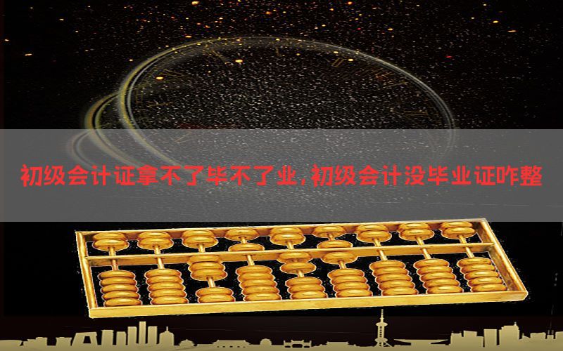 初级会计证拿不了毕不了业，初级会计没毕业证咋整