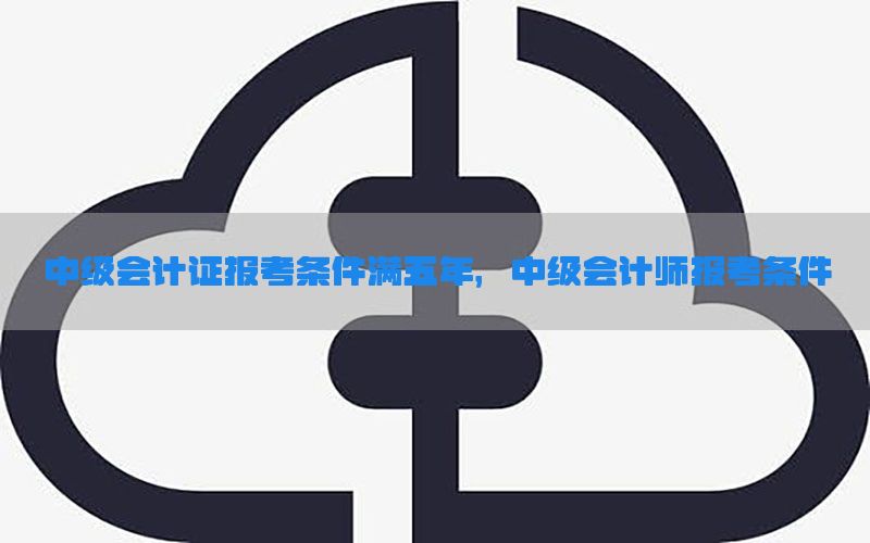 中级会计证报考条件满五年，中级会计师报考条件