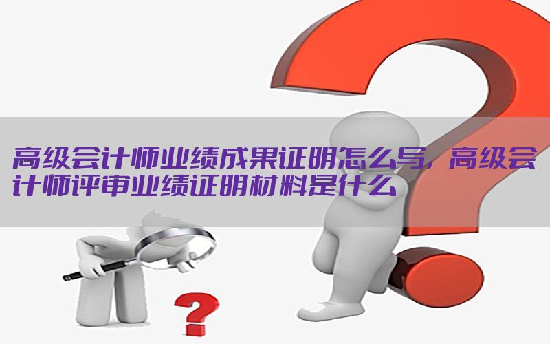 高级会计师业绩成果证明怎么写，高级会计师评审业绩证明材料是什么