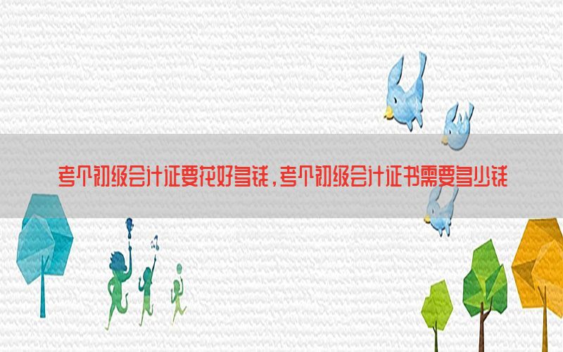 考个初级会计证要花好多钱，考个初级会计证书需要多少钱