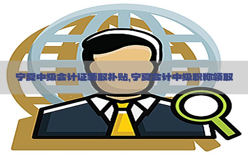 宁夏中级会计证领取补贴，宁夏会计中级职称领取