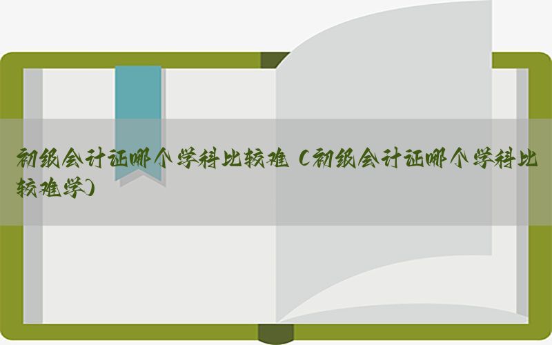 初级会计证哪个学科比较难（初级会计证哪个学科比较难学）