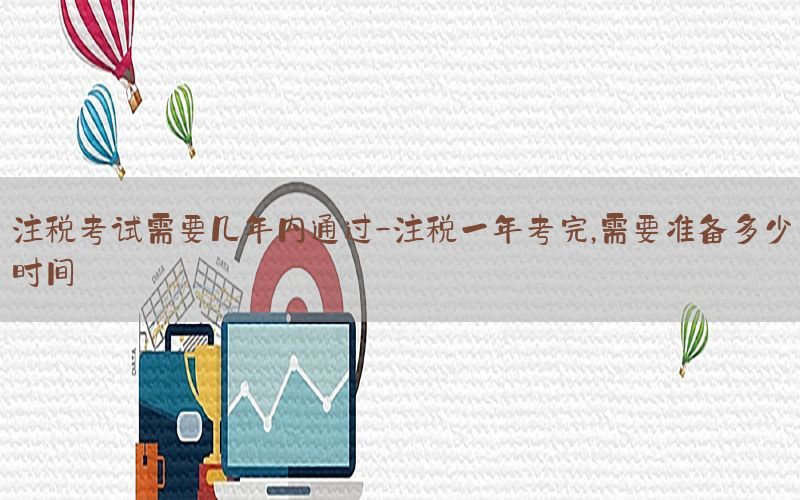 注税考试需要几年内通过-注税一年考完,需要准备多少时间