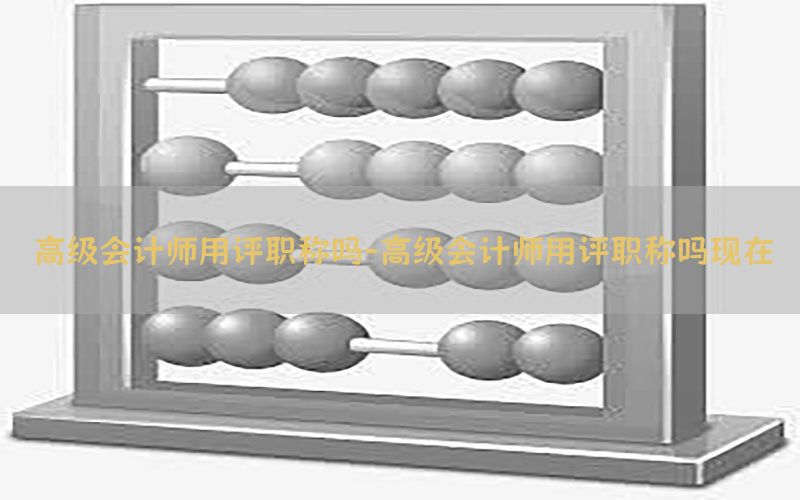 高级会计师用评职称吗-高级会计师用评职称吗现在
