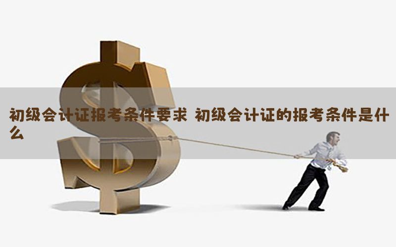 初级会计证报考条件要求，初级会计证的报考条件是什么