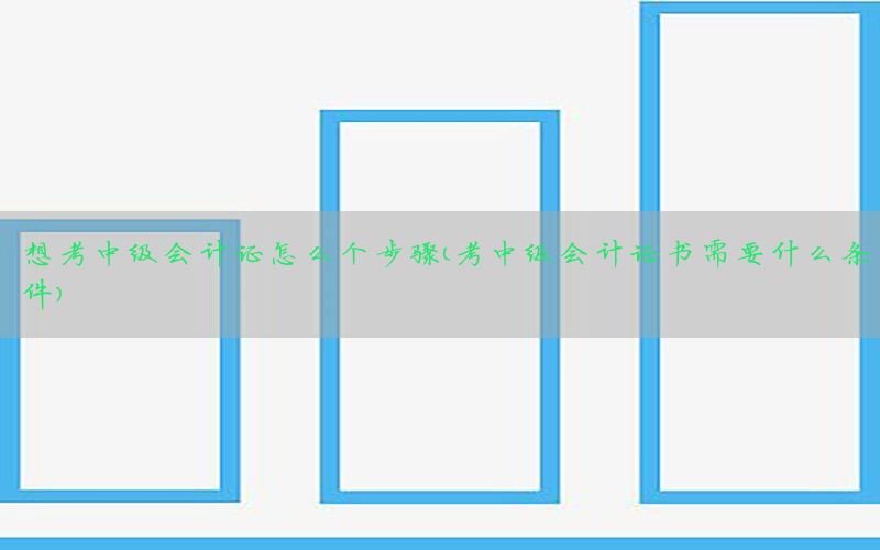 想考中级会计证怎么个步骤（考中级会计证书需要什么条件）