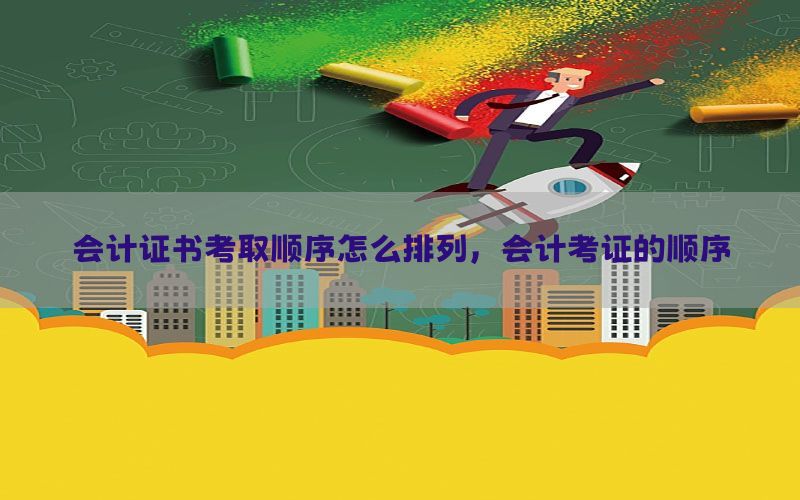 会计证书考取顺序怎么排列，会计考证的顺序