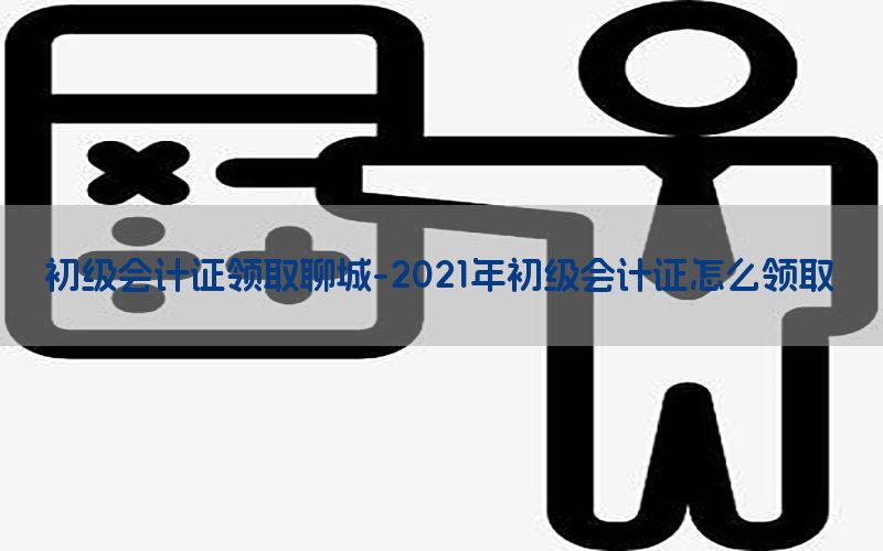 初级会计证领取聊城-2021年初级会计证怎么领取