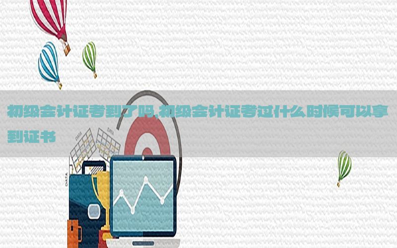初级会计证考到了吗，初级会计证考过什么时候可以拿到证书