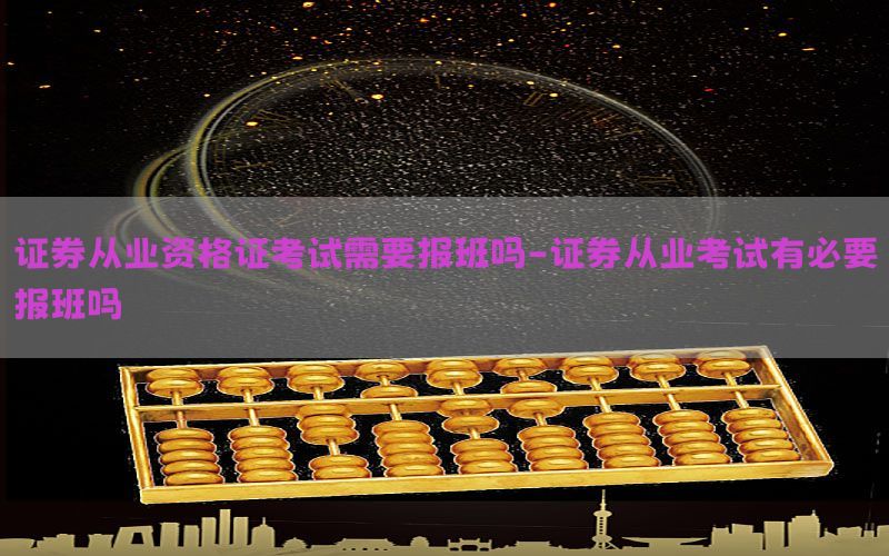 证券从业资格证考试需要报班吗-证券从业考试有必要报班吗