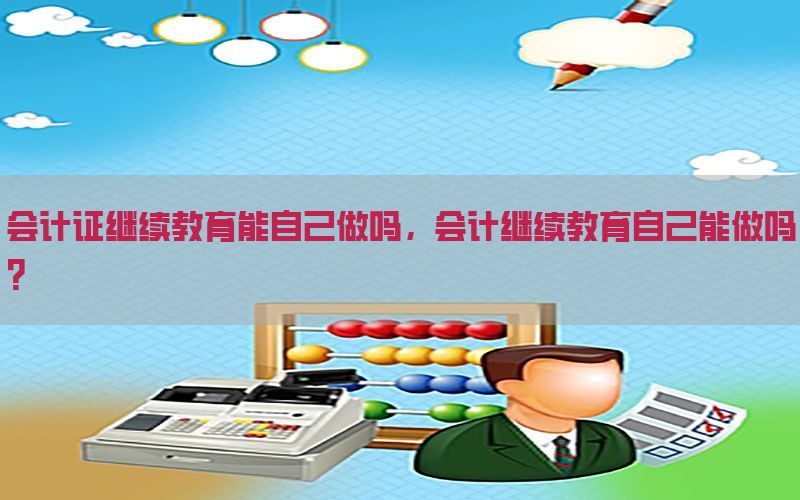 会计证继续教育能自己做吗，会计继续教育自己能做吗?