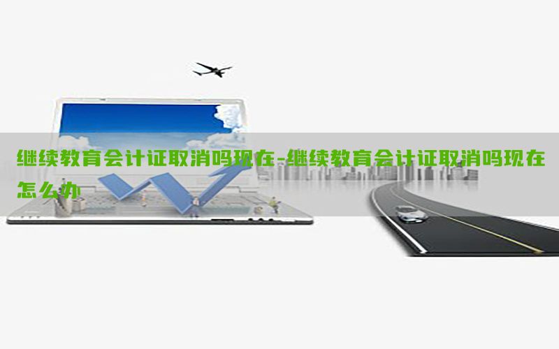 继续教育会计证取消吗现在-继续教育会计证取消吗现在怎么办