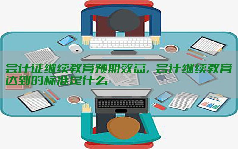 会计证继续教育预期效益，会计继续教育达到的标准是什么
