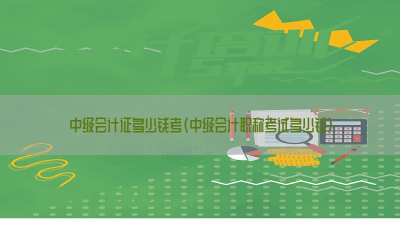 中级会计证多少钱考（中级会计职称考试多少钱）