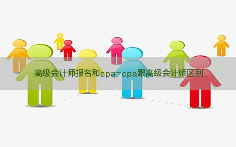 高级会计师报名和cpa-cpa跟高级会计师区别