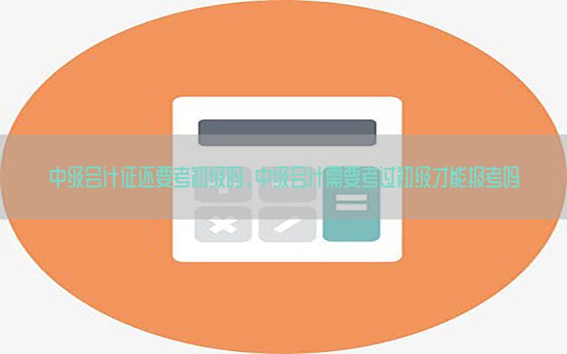 中级会计证还要考初级吗，中级会计需要考过初级才能报考吗
